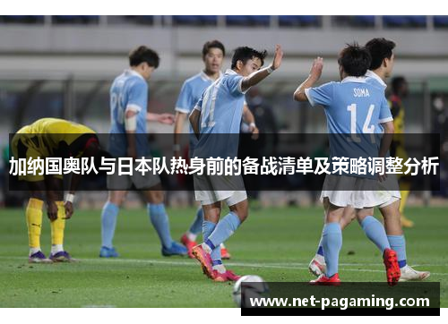 加纳国奥队与日本队热身前的备战清单及策略调整分析