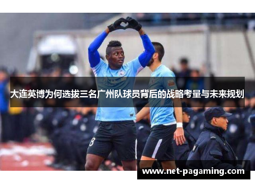 大连英博为何选拔三名广州队球员背后的战略考量与未来规划