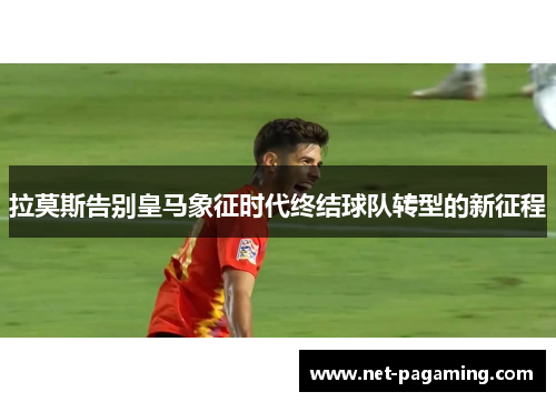 拉莫斯告别皇马象征时代终结球队转型的新征程