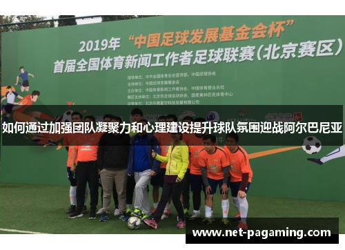 如何通过加强团队凝聚力和心理建设提升球队氛围迎战阿尔巴尼亚