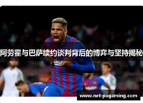 阿劳霍与巴萨续约谈判背后的博弈与坚持揭秘