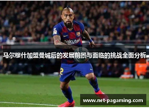马尔穆什加盟曼城后的发展前景与面临的挑战全面分析
