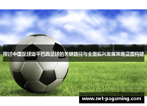 探讨中国足球追平巴西足球的关键路径与全面振兴发展策略蓝图构建
