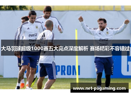 大马羽球超级1000赛五大亮点深度解析 赛场精彩不容错过 大马羽球超级1000赛五大亮点深度解析 赛场精彩不容错过