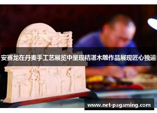 安赛龙在丹麦手工艺展览中呈现精湛木雕作品展现匠心独运 安赛龙在丹麦手工艺展览中呈现精湛木雕作品展现匠心独运