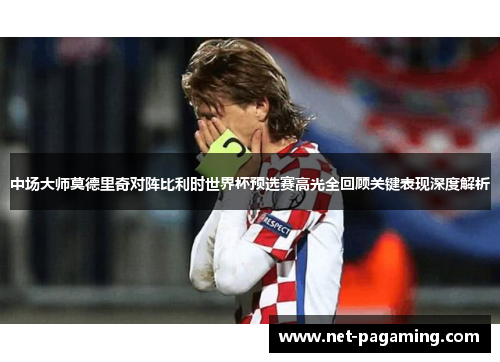 中场大师莫德里奇对阵比利时世界杯预选赛高光全回顾关键表现深度解析 中场大师莫德里奇对阵比利时世界杯预选赛高光全回顾关键表现深度解析