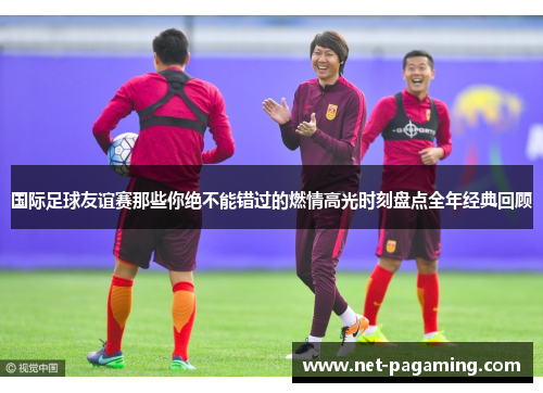 国际足球友谊赛那些你绝不能错过的燃情高光时刻盘点全年经典回顾 国际足球友谊赛那些你绝不能错过的燃情高光时刻盘点全年经典回顾