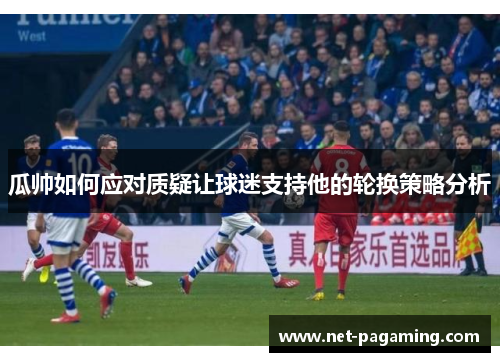 瓜帅如何应对质疑让球迷支持他的轮换策略分析